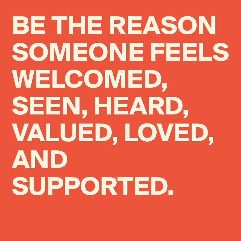 BE THE REASON SOMEONE FEELS
WELCOMED, SEEN, HEARD, VALUED, LOVED, AND SUPPORTED.