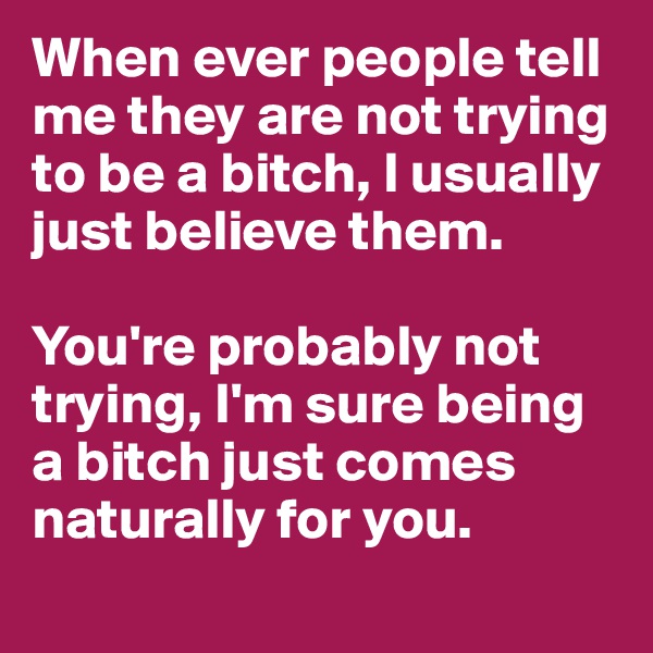 When ever people tell me they are not trying to be a bitch, I usually just believe them.

You're probably not trying, I'm sure being a bitch just comes naturally for you.
