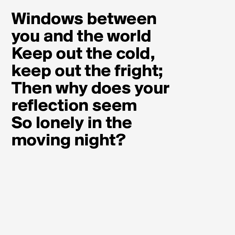 Windows between 
you and the world
Keep out the cold, 
keep out the fright; 
Then why does your reflection seem
So lonely in the 
moving night?



 