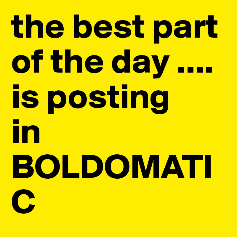 the-best-part-of-the-day-is-posting-in-boldomatic-post-by-aldie