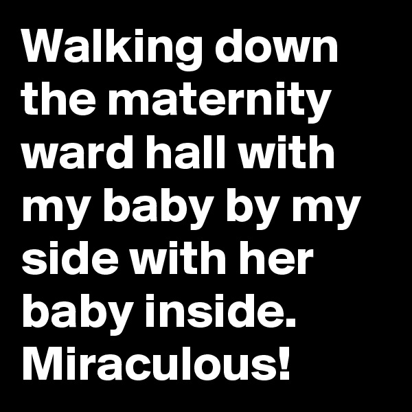 Walking down the maternity ward hall with my baby by my side with her baby inside.
Miraculous!