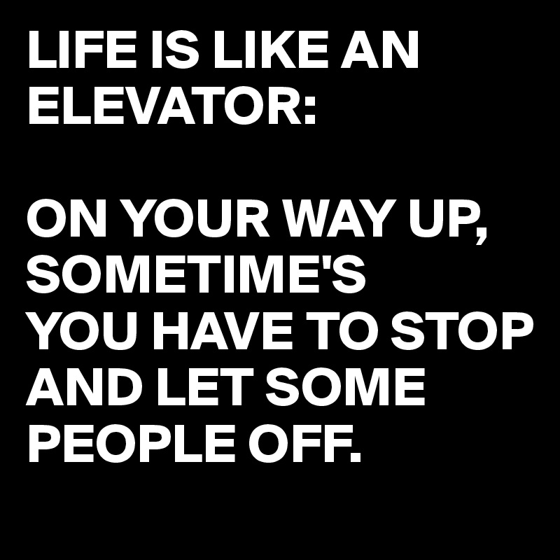 LIFE IS LIKE AN ELEVATOR:

ON YOUR WAY UP,
SOMETIME'S
YOU HAVE TO STOP AND LET SOME PEOPLE OFF.