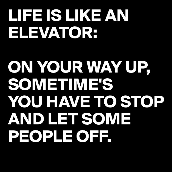 LIFE IS LIKE AN ELEVATOR:

ON YOUR WAY UP,
SOMETIME'S
YOU HAVE TO STOP AND LET SOME PEOPLE OFF.