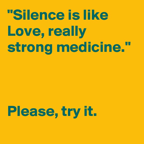 "Silence is like Love, really strong medicine."



Please, try it.
