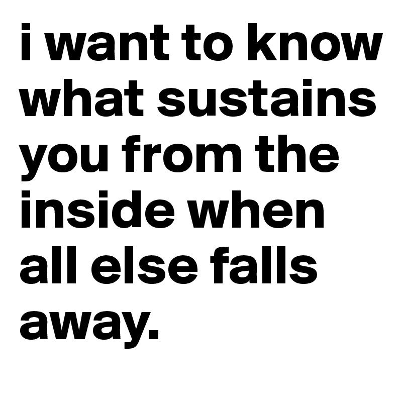 i want to know what sustains you from the inside when all else falls away. 