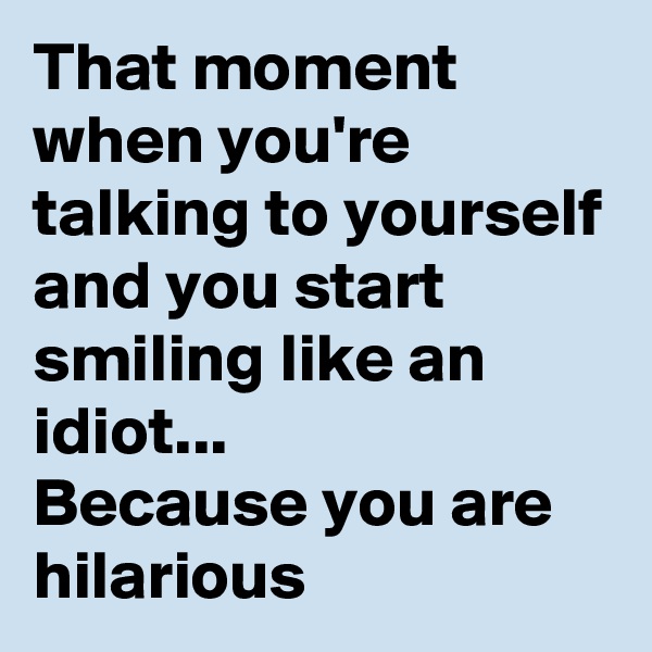 That moment when you're talking to yourself and you start smiling like an idiot...
Because you are hilarious