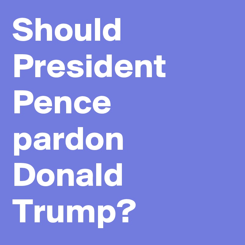 Should President Pence pardon Donald Trump?