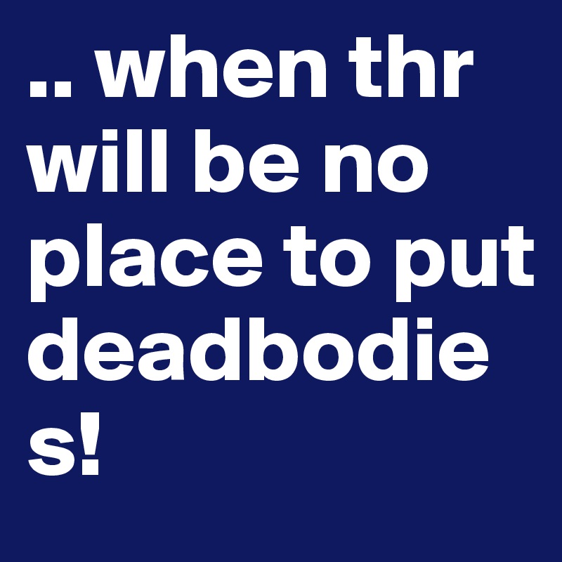 .. when thr will be no place to put deadbodies! 