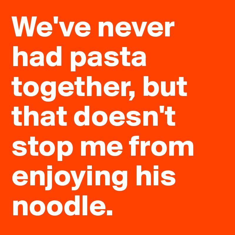We've never had pasta together, but that doesn't stop me from enjoying his noodle. 