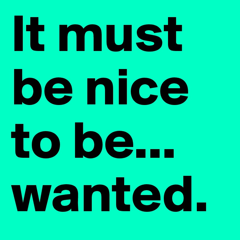 It Must Be Nice To Be Wanted Post By Liddobells On Boldomatic