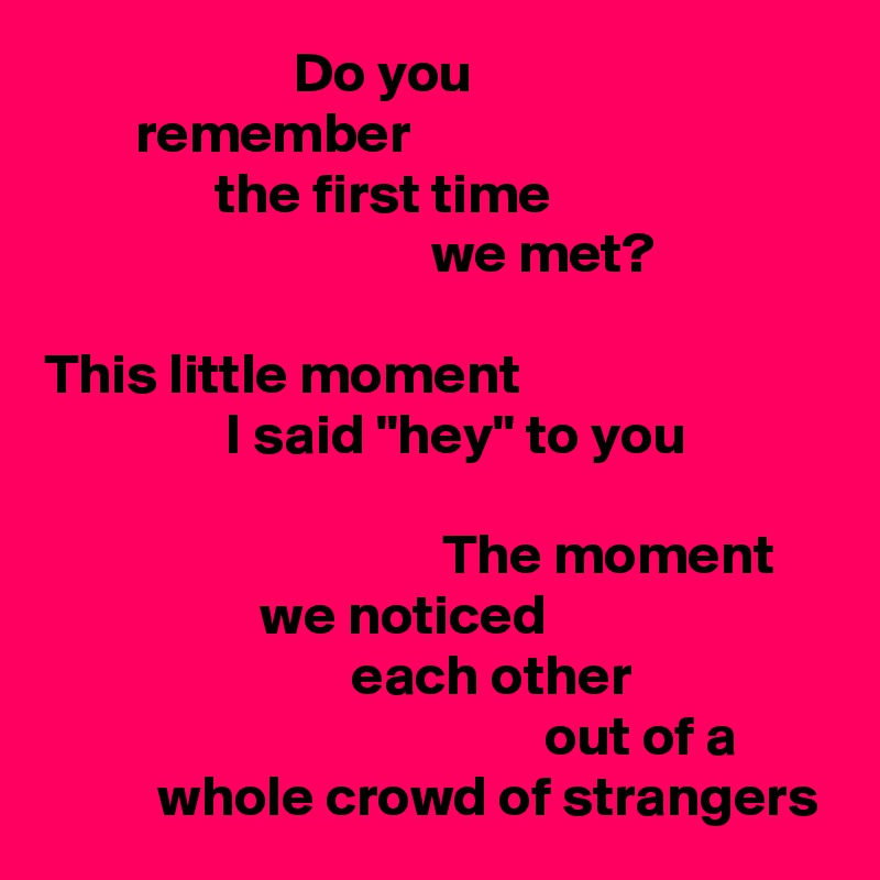                       Do you
        remember
               the first time
                                  we met?

This little moment
                I said "hey" to you

                                   The moment
                   we noticed
                           each other
                                            out of a
          whole crowd of strangers