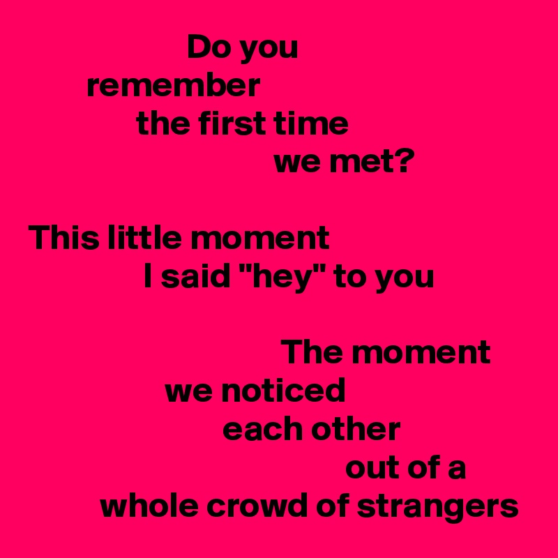                       Do you
        remember
               the first time
                                  we met?

This little moment
                I said "hey" to you

                                   The moment
                   we noticed
                           each other
                                            out of a
          whole crowd of strangers