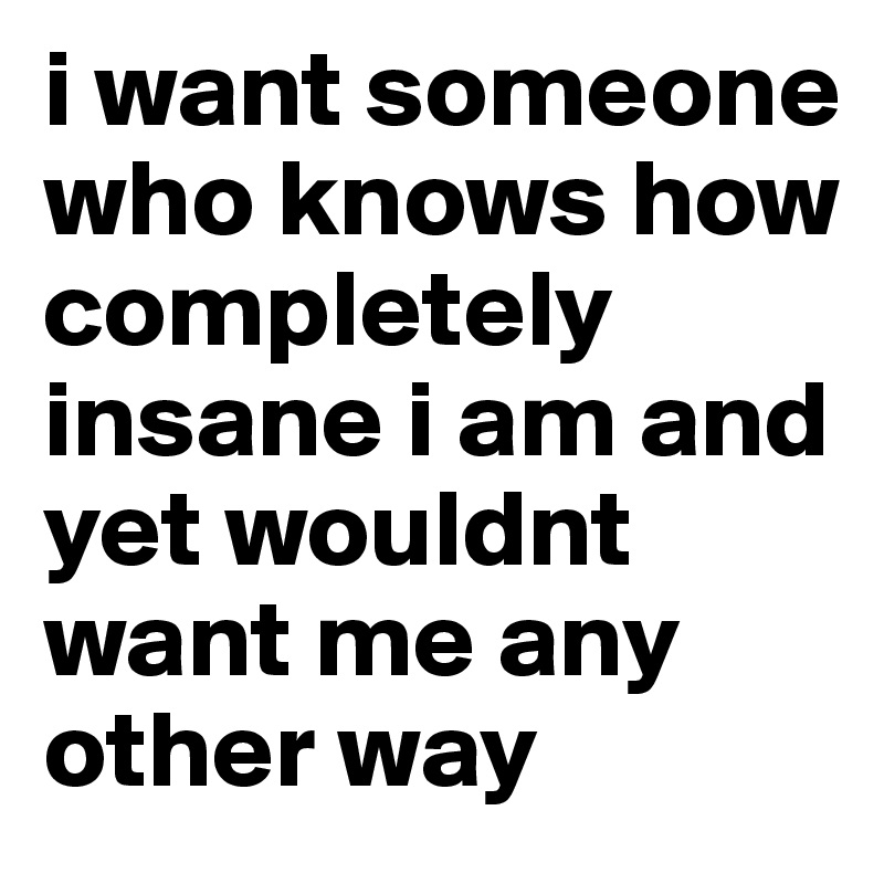i want someone who knows how completely insane i am and yet wouldnt want me any other way