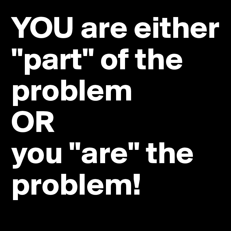 YOU are either "part" of the problem 
OR 
you "are" the problem!