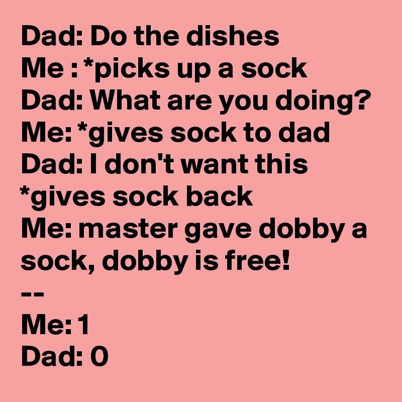 Dad: Do the dishes
Me : *picks up a sock
Dad: What are you doing?
Me: *gives sock to dad
Dad: I don't want this *gives sock back
Me: master gave dobby a sock, dobby is free!
--
Me: 1
Dad: 0