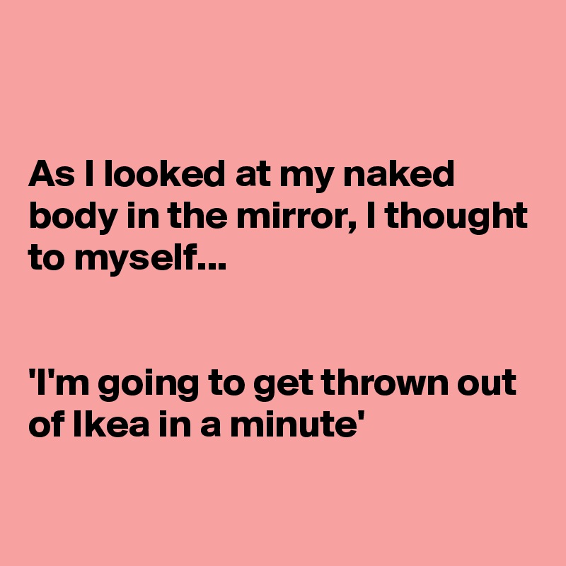 


As I looked at my naked body in the mirror, I thought to myself...


'I'm going to get thrown out of Ikea in a minute'

