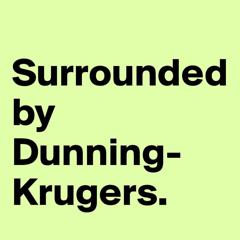   Surrounded
by Dunning-Krugers.