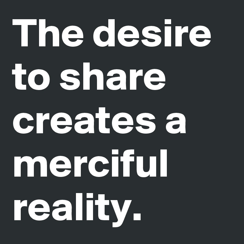 The desire to share creates a merciful reality. 