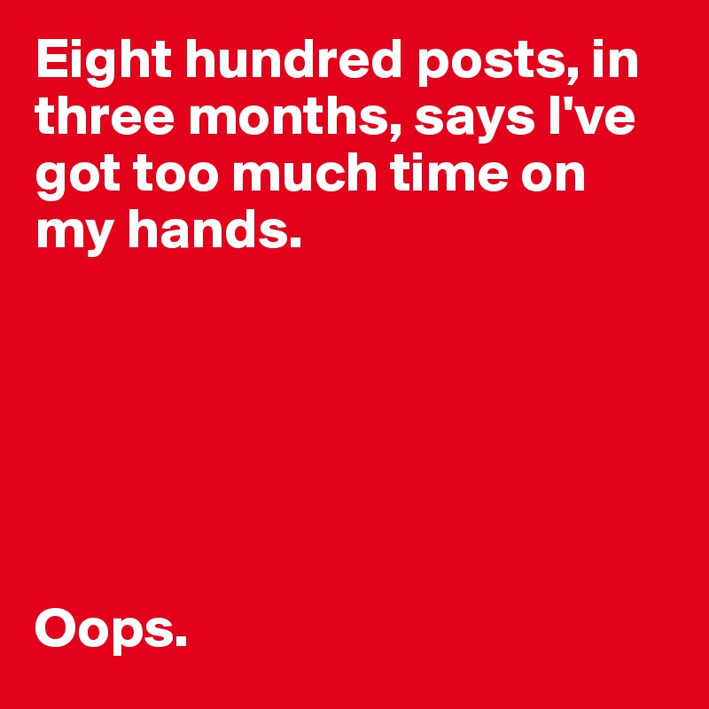 Eight hundred posts, in three months, says I've got too much time on my hands. 






Oops. 