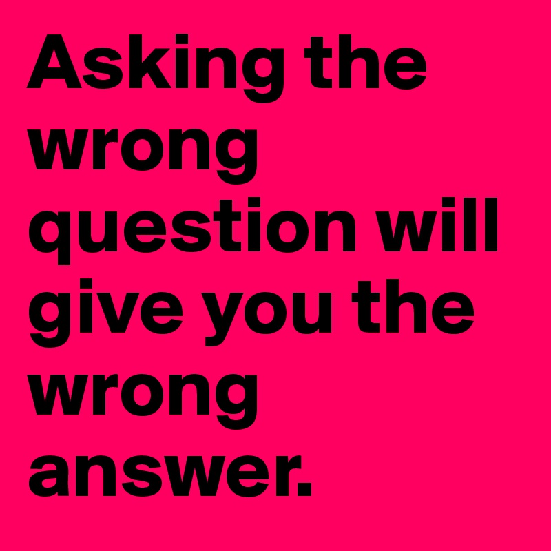 Asking the wrong question will give you the wrong answer.