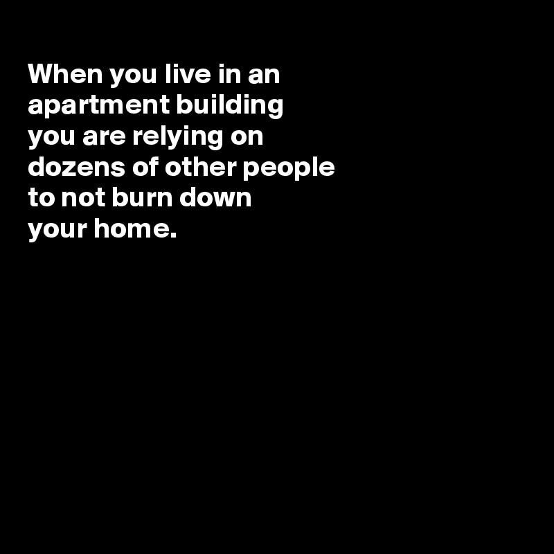
When you live in an
apartment building
you are relying on
dozens of other people 
to not burn down
your home.








