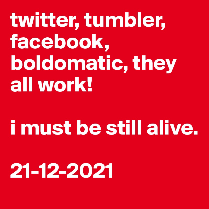 twitter, tumbler, facebook, boldomatic, they all work!

i must be still alive.

21-12-2021