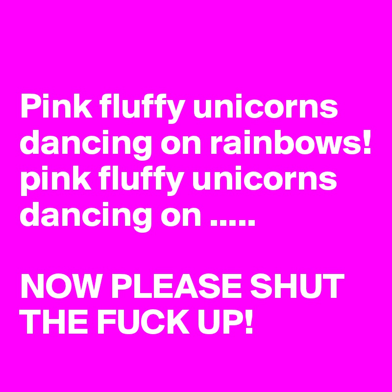 

Pink fluffy unicorns dancing on rainbows!
pink fluffy unicorns dancing on .....

NOW PLEASE SHUT THE FUCK UP!