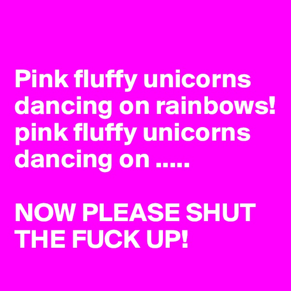 

Pink fluffy unicorns dancing on rainbows!
pink fluffy unicorns dancing on .....

NOW PLEASE SHUT THE FUCK UP!