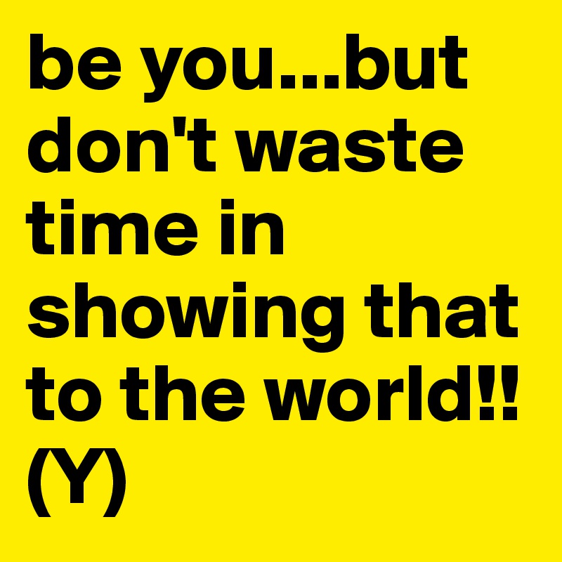 be you...but don't waste time in showing that to the world!!
(Y)