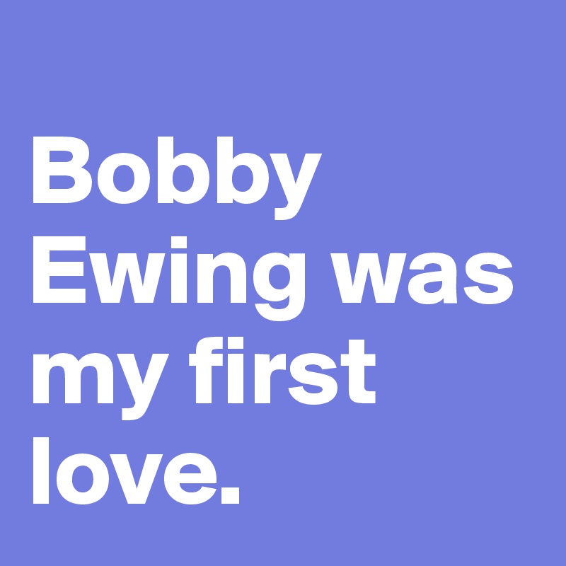 
Bobby Ewing was my first love.