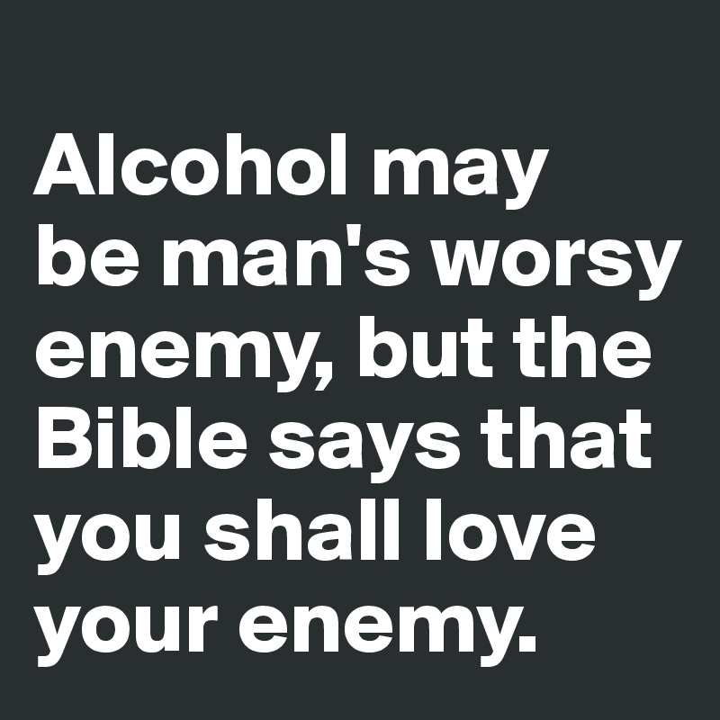 
Alcohol may  be man's worsy enemy, but the Bible says that you shall love your enemy.