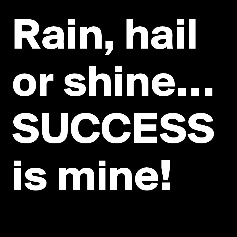 Rain, hail or shine… SUCCESS is mine!