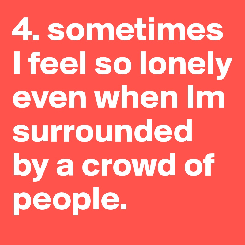 4. sometimes I feel so lonely even when Im surrounded by a crowd of people.