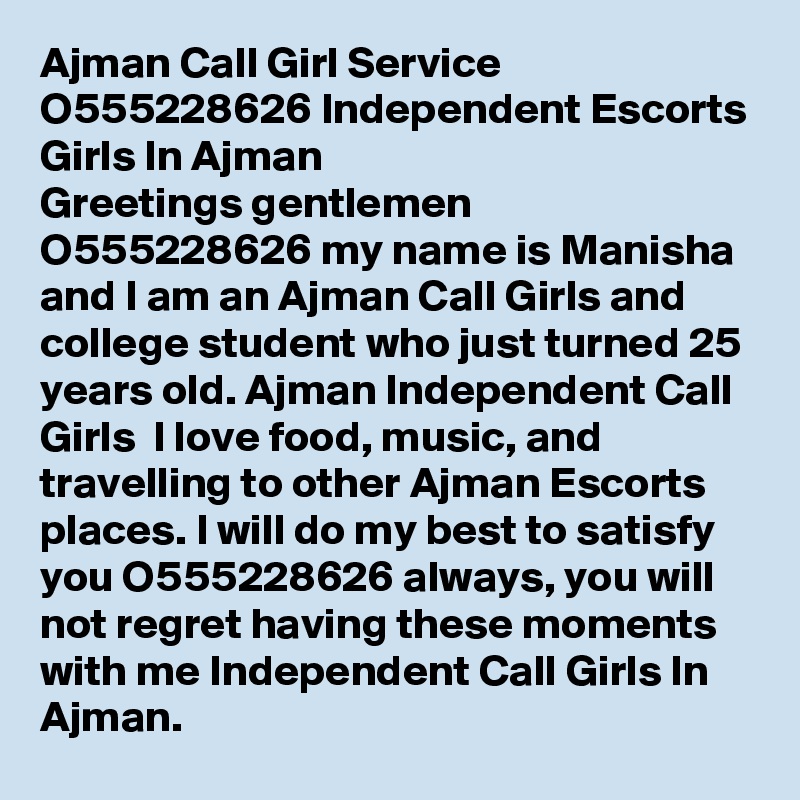 Ajman Call Girl Service O555228626 Independent Escorts Girls In Ajman
Greetings gentlemen  O555228626 my name is Manisha and I am an Ajman Call Girls and college student who just turned 25 years old. Ajman Independent Call Girls  I love food, music, and travelling to other Ajman Escorts places. I will do my best to satisfy you O555228626 always, you will not regret having these moments with me Independent Call Girls In Ajman.