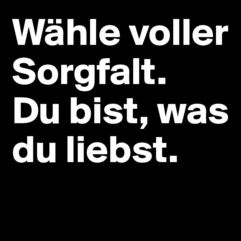 Wähle voller Sorgfalt.
Du bist, was du liebst.
