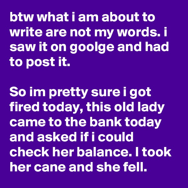 btw what i am about to write are not my words. i saw it on goolge and had to post it.

So im pretty sure i got fired today, this old lady came to the bank today and asked if i could check her balance. I took her cane and she fell.