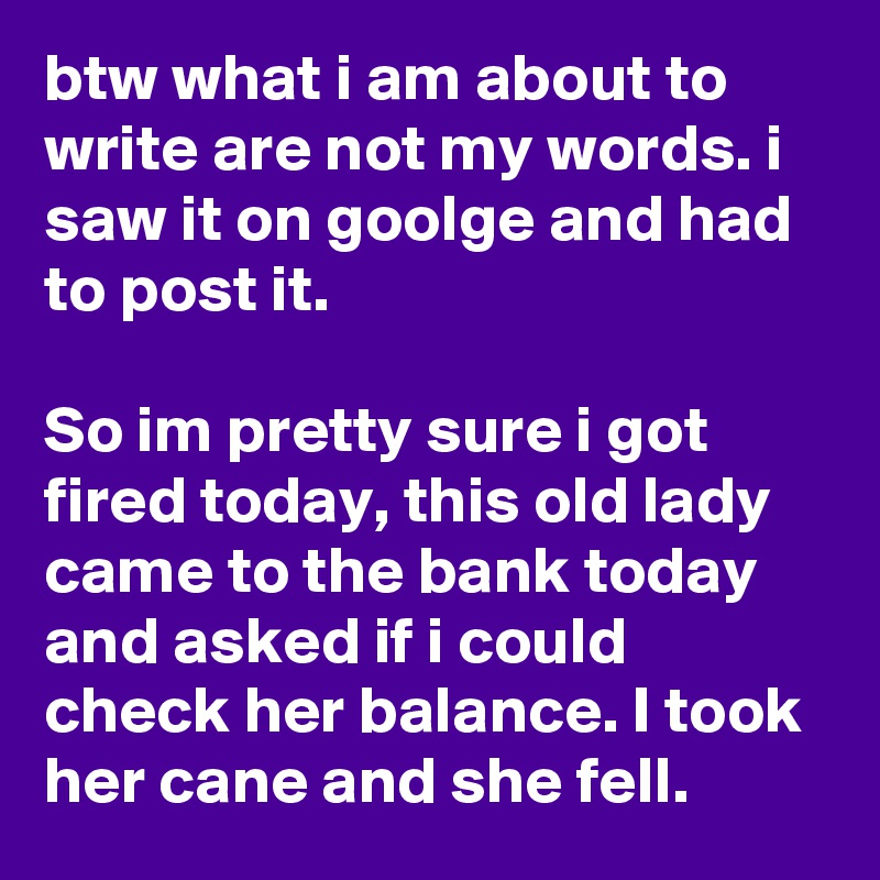 btw what i am about to write are not my words. i saw it on goolge and had to post it.

So im pretty sure i got fired today, this old lady came to the bank today and asked if i could check her balance. I took her cane and she fell.