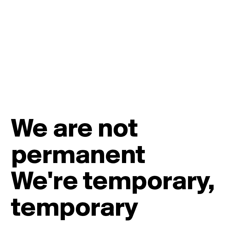 



We are not permanent
We're temporary, temporary