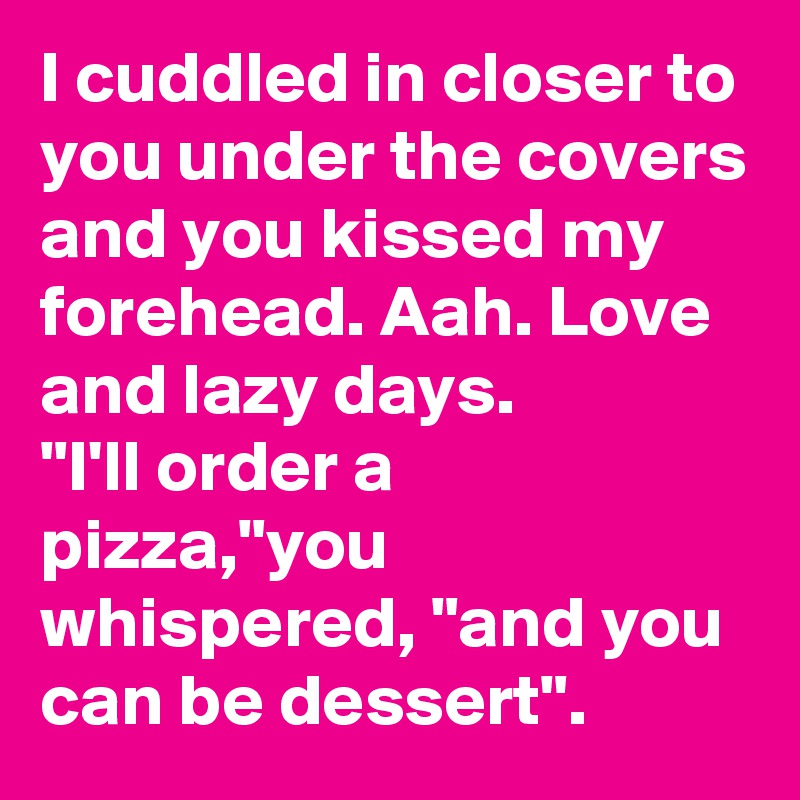 I cuddled in closer to you under the covers and you kissed my forehead. Aah. Love and lazy days.
"I'll order a pizza,"you whispered, "and you can be dessert".