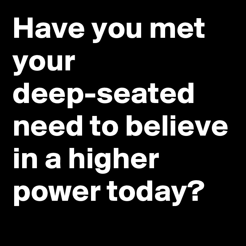 Have you met your deep-seated need to believe in a higher power today?