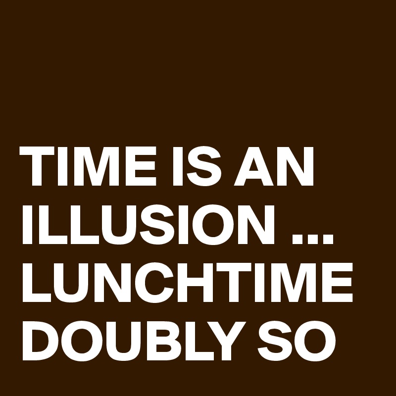 

TIME IS AN ILLUSION ...
LUNCHTIME DOUBLY SO 