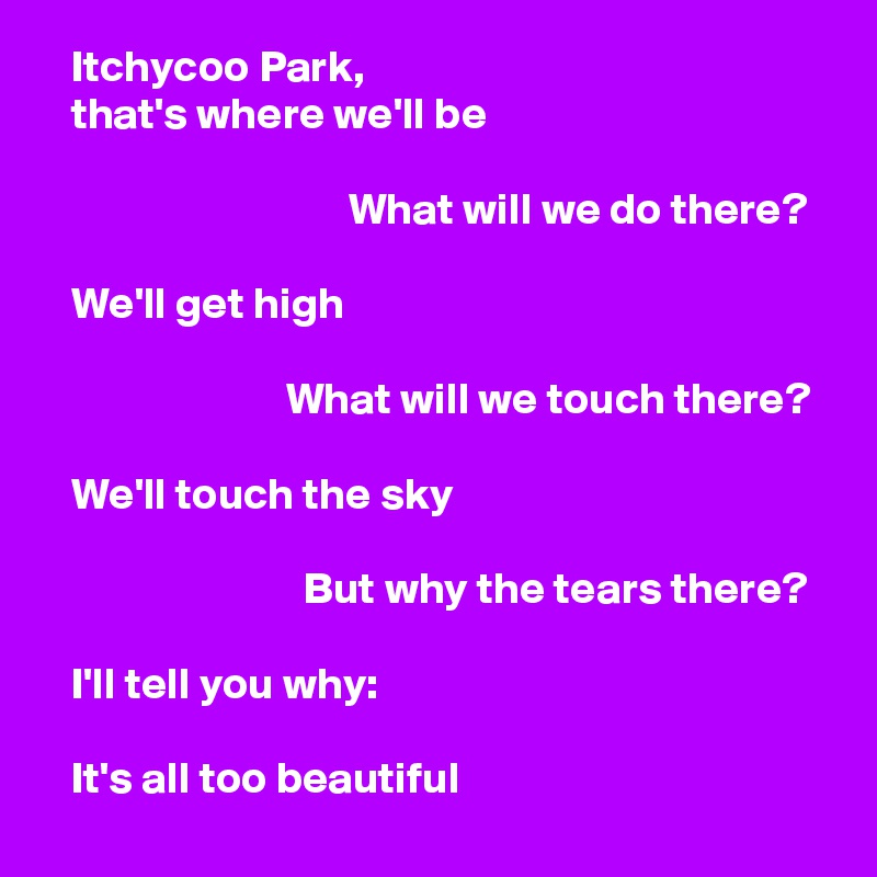    Itchycoo Park,
   that's where we'll be

                                  What will we do there?

   We'll get high

                           What will we touch there?

   We'll touch the sky

                             But why the tears there?

   I'll tell you why:

   It's all too beautiful