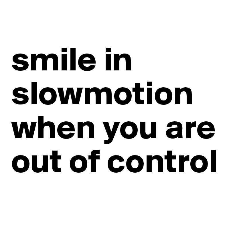 
smile in slowmotion 
when you are out of control