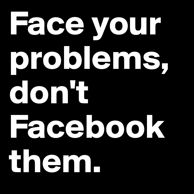 Face your problems, don't Facebook them.