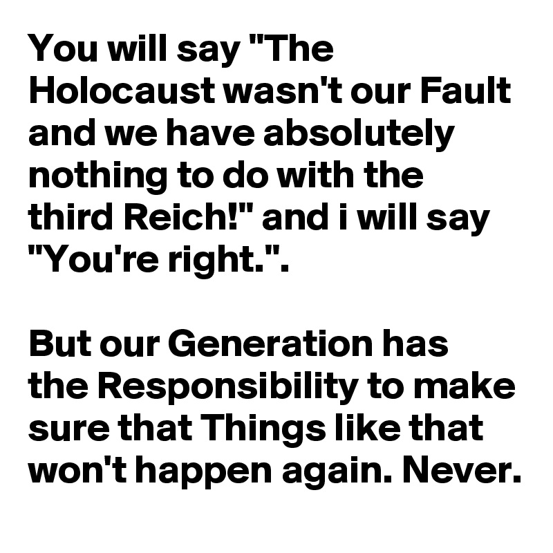 You will say "The Holocaust wasn't our Fault and we have absolutely nothing to do with the third Reich!" and i will say "You're right.".

But our Generation has the Responsibility to make sure that Things like that won't happen again. Never.