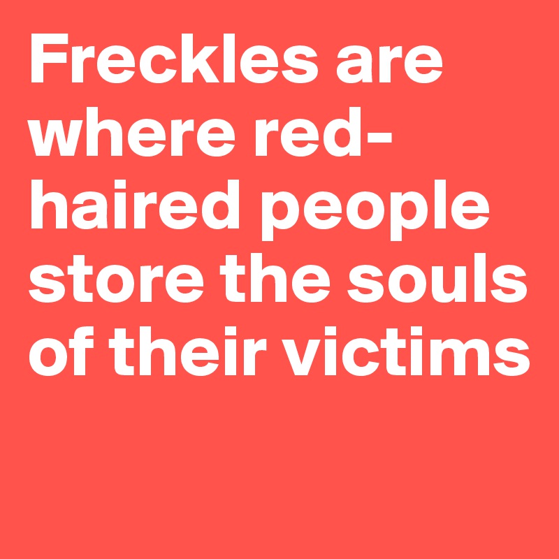 Freckles are where red-haired people store the souls of their victims
