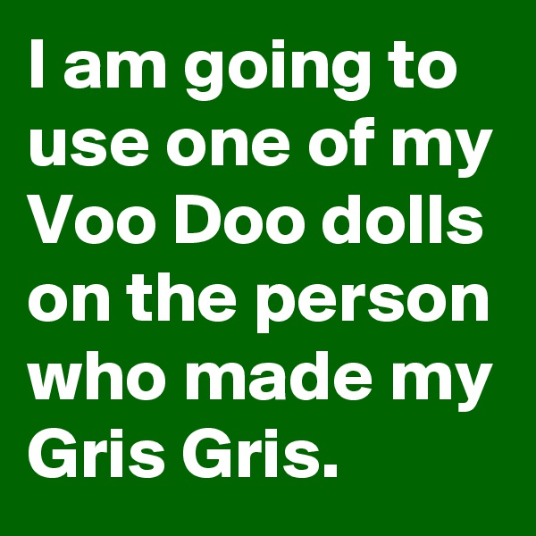 I am going to use one of my Voo Doo dolls on the person who made my Gris Gris.
