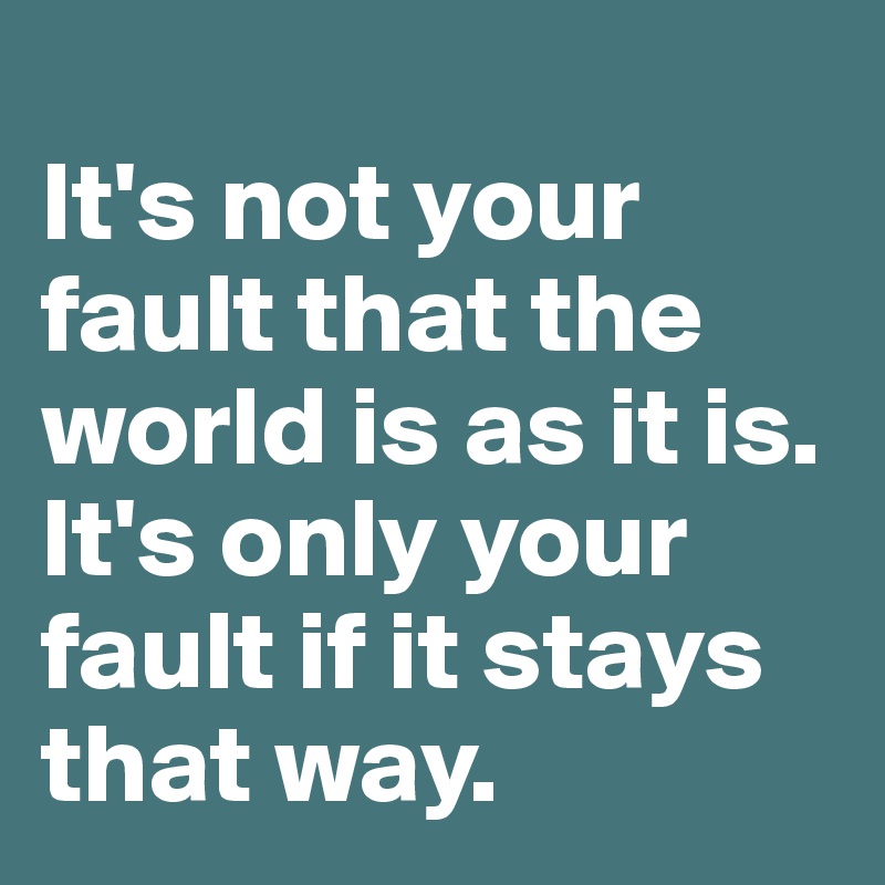 
It's not your fault that the world is as it is. It's only your fault if it stays that way.