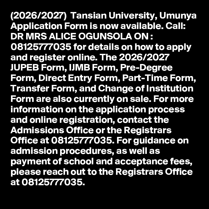 (2026/2027)  Tansian University, Umunya Application Form is now available. Call: DR MRS ALICE OGUNSOLA ON : 08125777035 for details on how to apply and register online. The 2026/2027 JUPEB Form, IJMB Form, Pre-Degree Form, Direct Entry Form, Part-Time Form, Transfer Form, and Change of Institution Form are also currently on sale. For more information on the application process and online registration, contact the Admissions Office or the Registrars Office at 08125777035. For guidance on admission procedures, as well as payment of school and acceptance fees, please reach out to the Registrars Office at 08125777035.