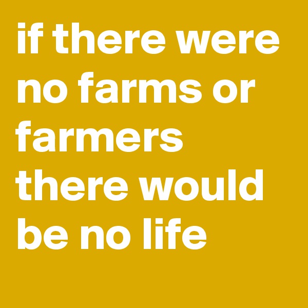 if there were no farms or farmers there would be no life